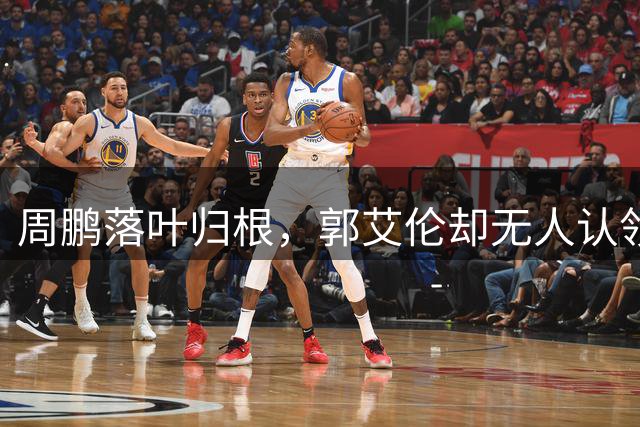 周鹏落叶归根，郭艾伦却无人认领！辽宁会接昔日队魂回家吗？